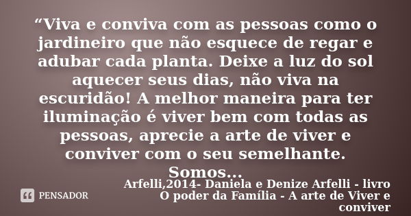 “Viva e conviva com as pessoas como o jardineiro que não esquece de regar e adubar cada planta. Deixe a luz do sol aquecer seus dias, não viva na escuridão! A m... Frase de Arfelli,2014- Daniela e Denize Arfelli - livro O poder da Família - A arte de Viver e conviver.