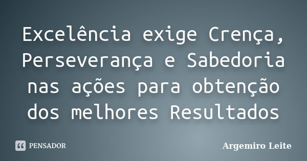 Excelência exige Crença, Perseverança e Sabedoria nas ações para obtenção dos melhores Resultados... Frase de Argemiro Leite.