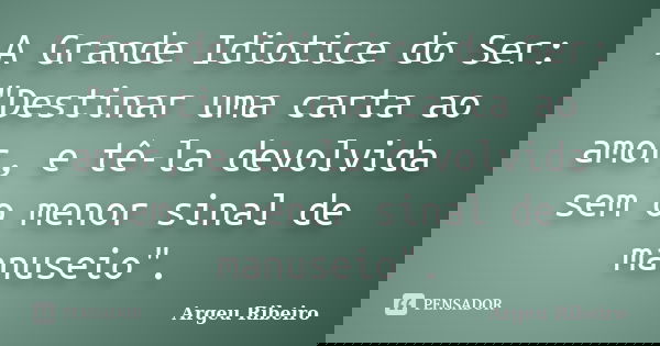 A Grande Idiotice do Ser: "Destinar uma carta ao amor, e tê-la devolvida sem o menor sinal de manuseio".... Frase de Argeu Ribeiro.