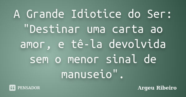 A Grande Idiotice do Ser: "Destinar uma carta ao amor, e tê-la devolvida sem o menor sinal de manuseio".... Frase de Argeu Ribeiro.