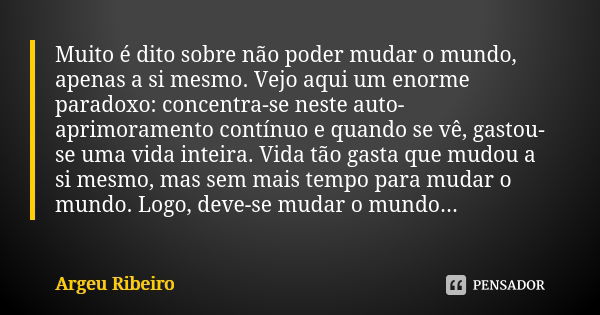 Muito é dito sobre não poder mudar o mundo, apenas a si mesmo. Vejo aqui um enorme paradoxo: concentra-se neste auto-aprimoramento contínuo e quando se vê, gast... Frase de Argeu Ribeiro.