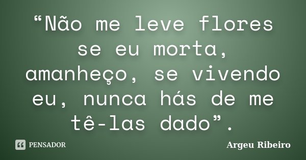 “Não me leve flores se eu morta, amanheço, se vivendo eu, nunca hás de me tê-las dado”.... Frase de Argeu Ribeiro.