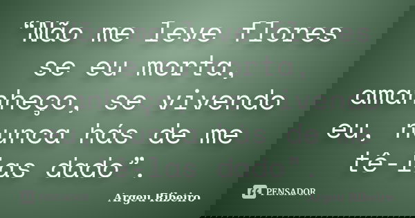 “Não me leve flores se eu morta, amanheço, se vivendo eu, nunca hás de me tê-las dado”.... Frase de Argeu Ribeiro.