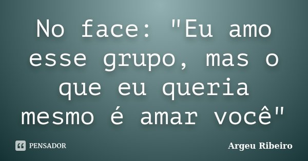 No face: "Eu amo esse grupo, mas o que eu queria mesmo é amar você"... Frase de Argeu Ribeiro.