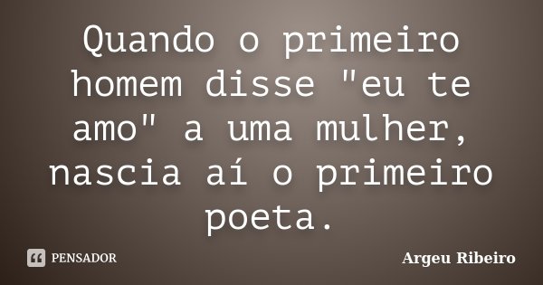 Quando o primeiro homem disse "eu te amo" a uma mulher, nascia aí o primeiro poeta.... Frase de Argeu Ribeiro.