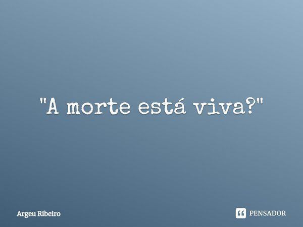 ⁠"A morte está viva?"... Frase de Argeu Ribeiro.