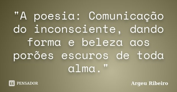 "A poesia: Comunicação do inconsciente, dando forma e beleza aos porões escuros de toda alma."... Frase de Argeu Ribeiro.