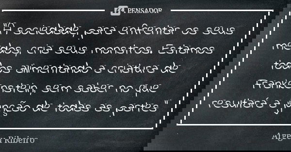 "A sociedade, para enfrentar os seus medos, cria seus monstros. Estamos todos alimentando a criatura de Frankenstein, sem saber no que resultará a junção d... Frase de Argeu Ribeiro.