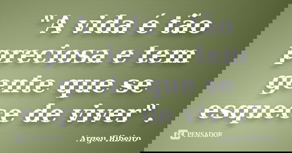 "A vida é tão preciosa e tem gente que se esquece de viver".... Frase de Argeu Ribeiro.