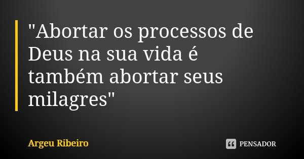 "Abortar os processos de Deus na sua vida é também abortar seus milagres"... Frase de Argeu Ribeiro.