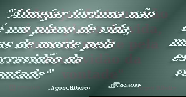 "Almejar fortuna não é um plano de vida, mas de morte pela escravidão da vontade"... Frase de Argeu Ribeiro.