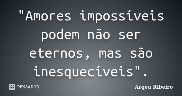 "Amores impossíveis podem não ser eternos, mas são inesquecíveis".... Frase de Argeu Ribeiro.