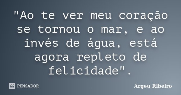 "Ao te ver meu coração se tornou o mar, e ao invés de água, está agora repleto de felicidade".... Frase de Argeu Ribeiro.