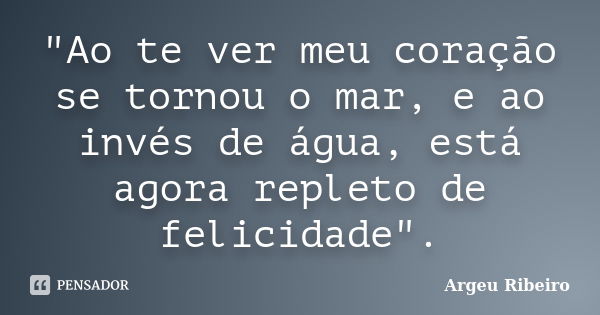 "Ao te ver meu coração se tornou o mar, e ao invés de água, está agora repleto de felicidade".... Frase de Argeu Ribeiro.