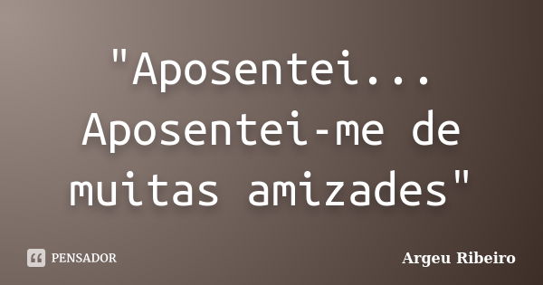 "Aposentei... Aposentei-me de muitas amizades"... Frase de Argeu Ribeiro.