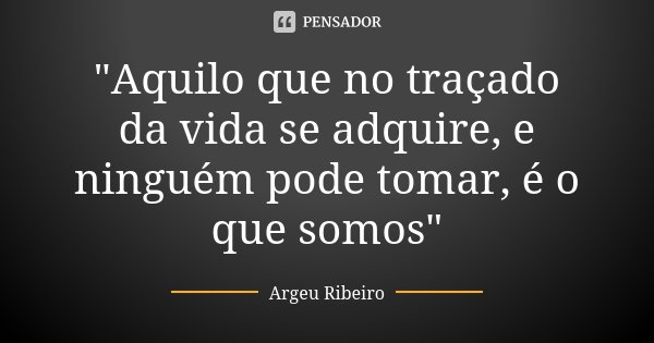 "Aquilo que no traçado da vida se adquire, e ninguém pode tomar, é o que somos"... Frase de Argeu Ribeiro.