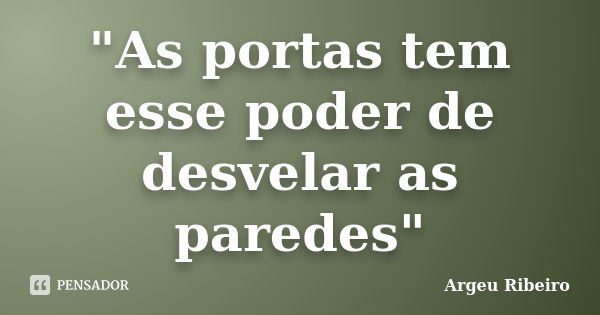 "As portas tem esse poder de desvelar as paredes"... Frase de Argeu Ribeiro.