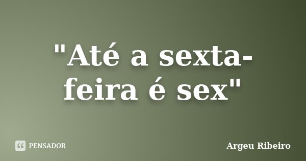 "Até a sexta-feira é sex"... Frase de Argeu Ribeiro.