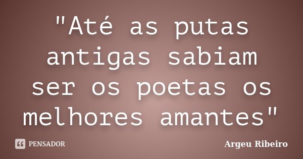 "Até as putas antigas sabiam ser os poetas os melhores amantes"... Frase de Argeu Ribeiro.