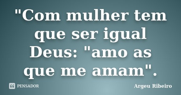 "Com mulher tem que ser igual Deus: "amo as que me amam".... Frase de Argeu Ribeiro.