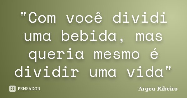 "Com você dividi uma bebida, mas queria mesmo é dividir uma vida"... Frase de Argeu Ribeiro.