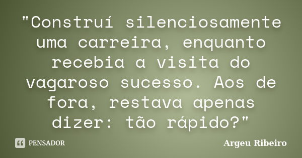 "Construí silenciosamente uma carreira, enquanto recebia a visita do vagaroso sucesso. Aos de fora, restava apenas dizer: tão rápido?"... Frase de Argeu Ribeiro.