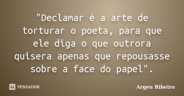 "Declamar é a arte de torturar o poeta, para que ele diga o que outrora quisera apenas que repousasse sobre a face do papel".... Frase de Argeu Ribeiro.