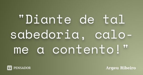 "Diante de tal sabedoria, calo-me a contento!"... Frase de Argeu Ribeiro.