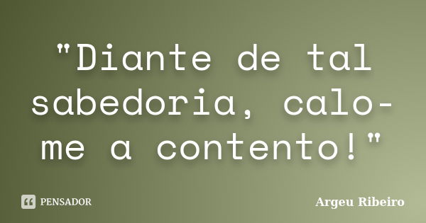 "Diante de tal sabedoria, calo-me a contento!"... Frase de Argeu Ribeiro.