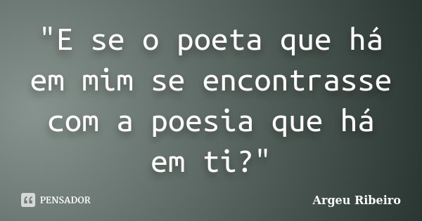 "E se o poeta que há em mim se encontrasse com a poesia que há em ti?"... Frase de Argeu Ribeiro.