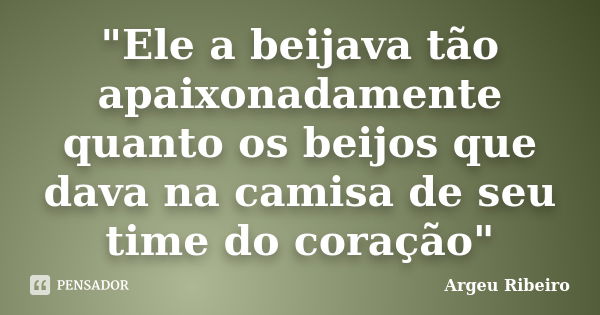 "Ele a beijava tão apaixonadamente quanto os beijos que dava na camisa de seu time do coração"... Frase de Argeu Ribeiro.