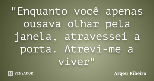 "Enquanto você apenas ousava olhar pela janela, atravessei a porta. Atrevi-me a viver"... Frase de Argeu Ribeiro.