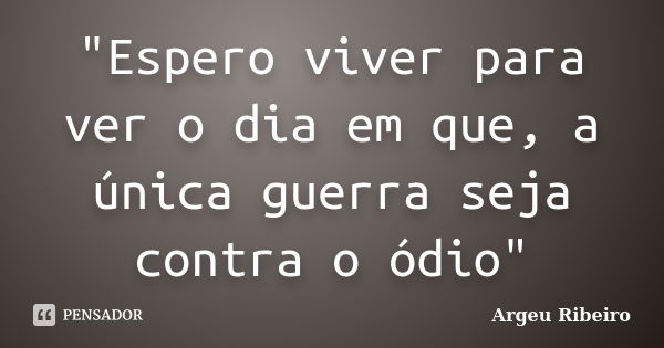 "Espero viver para ver o dia em que, a única guerra seja contra o ódio"... Frase de Argeu Ribeiro.