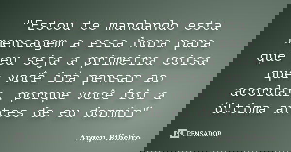 "Estou te mandando esta mensagem a essa hora para que eu seja a primeira coisa que você irá pensar ao acordar, porque você foi a última antes de eu dormir&... Frase de Argeu Ribeiro.