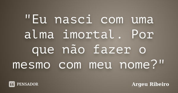 "Eu nasci com uma alma imortal. Por que não fazer o mesmo com meu nome?"... Frase de Argeu Ribeiro.