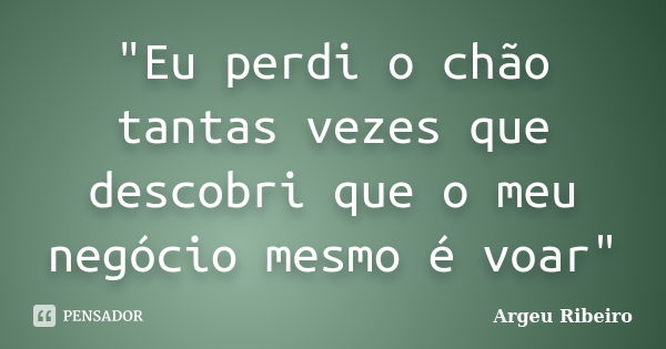 "Eu perdi o chão tantas vezes que descobri que o meu negócio mesmo é voar"... Frase de Argeu Ribeiro.