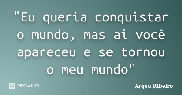 "Eu queria conquistar o mundo, mas ai você apareceu e se tornou o meu mundo"... Frase de Argeu Ribeiro.