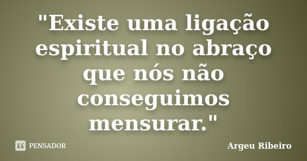 "Existe uma ligação espiritual no abraço que nós não conseguimos mensurar."... Frase de Argeu Ribeiro.