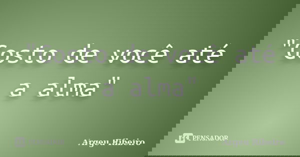 "Gosto de você até a alma"... Frase de Argeu Ribeiro.