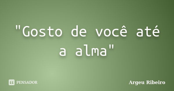 "Gosto de você até a alma"... Frase de Argeu Ribeiro.