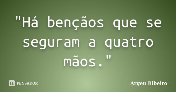 "Há bençãos que se seguram a quatro mãos."... Frase de Argeu Ribeiro.