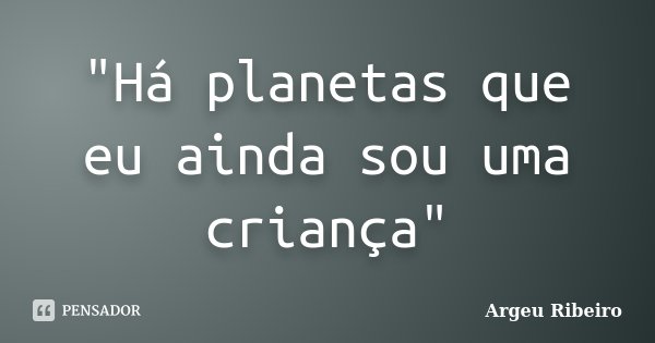 "Há planetas que eu ainda sou uma criança"... Frase de Argeu Ribeiro.