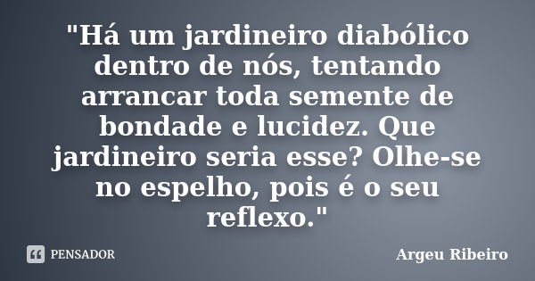 "Há um jardineiro diabólico dentro de nós, tentando arrancar toda semente de bondade e lucidez. Que jardineiro seria esse? Olhe-se no espelho, pois é o seu... Frase de Argeu Ribeiro.