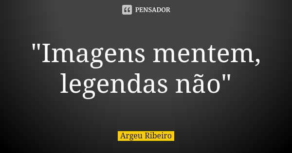 "Imagens mentem, legendas não"... Frase de Argeu Ribeiro.