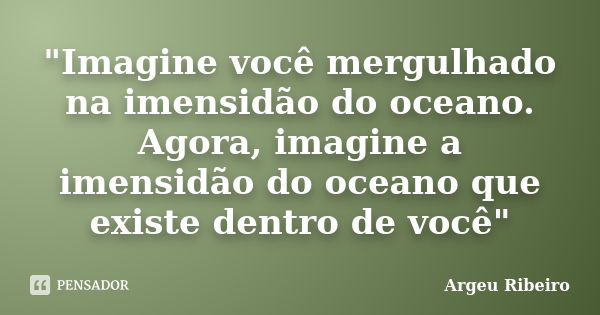 "Imagine você mergulhado na imensidão do oceano. Agora, imagine a imensidão do oceano que existe dentro de você"... Frase de Argeu Ribeiro.