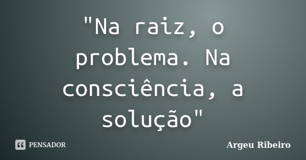 "Na raiz, o problema. Na consciência, a solução"... Frase de Argeu Ribeiro.