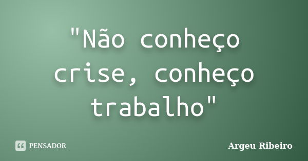 "Não conheço crise, conheço trabalho"... Frase de Argeu Ribeiro.