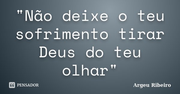 "Não deixe o teu sofrimento tirar Deus do teu olhar"... Frase de Argeu Ribeiro.