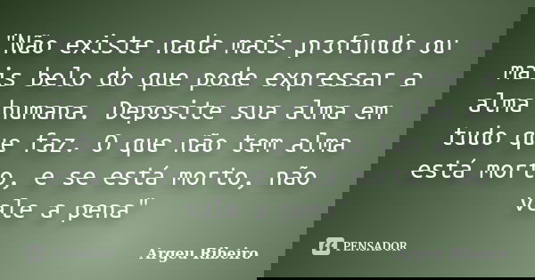 "Não existe nada mais profundo ou mais belo do que pode expressar a alma humana. Deposite sua alma em tudo que faz. O que não tem alma está morto, e se est... Frase de Argeu Ribeiro.