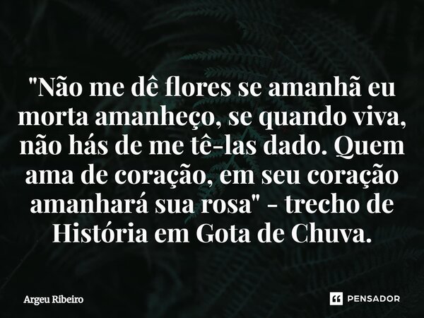 "⁠Não me dê flores se amanhã eu morta amanheço, se quando viva, não hás de me tê-las dado. Quem ama de coração, em seu coração amanhará sua rosa" - tr... Frase de Argeu Ribeiro.